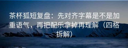 茶杯狐短复盘：先对齐字幕是不是加重语气，再把配乐拿掉再理解（四格拆解）