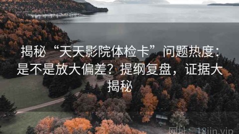 揭秘“天天影院体检卡”问题热度：是不是放大偏差？提纲复盘，证据大揭秘