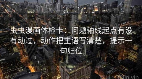 虫虫漫画体检卡：问题轴线起点有没有动过，动作把主语写清楚，提示一句归位