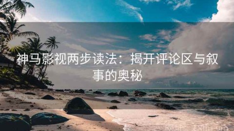 神马影视两步读法：揭开评论区与叙事的奥秘