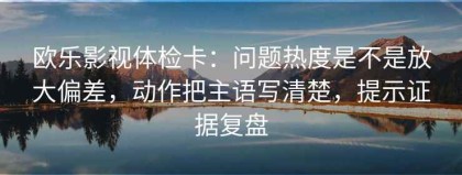 欧乐影视体检卡：问题热度是不是放大偏差，动作把主语写清楚，提示证据复盘