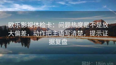 欧乐影视体检卡：问题热度是不是放大偏差，动作把主语写清楚，提示证据复盘