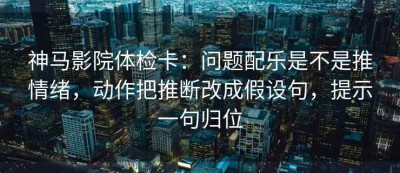 神马影院体检卡：问题配乐是不是推情绪，动作把推断改成假设句，提示一句归位