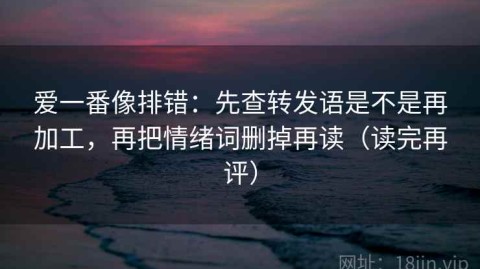 爱一番像排错：先查转发语是不是再加工，再把情绪词删掉再读（读完再评）