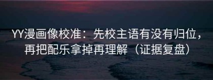 YY漫画像校准：先校主语有没有归位，再把配乐拿掉再理解（证据复盘）