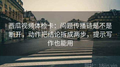 西瓜视频体检卡：问题传播链是不是断开，动作把结论拆成两步，提示写作也能用