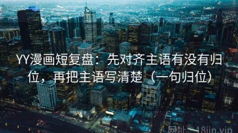 YY漫画短复盘：先对齐主语有没有归位，再把主语写清楚（一句归位）