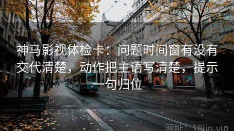 神马影视体检卡：问题时间窗有没有交代清楚，动作把主语写清楚，提示一句归位