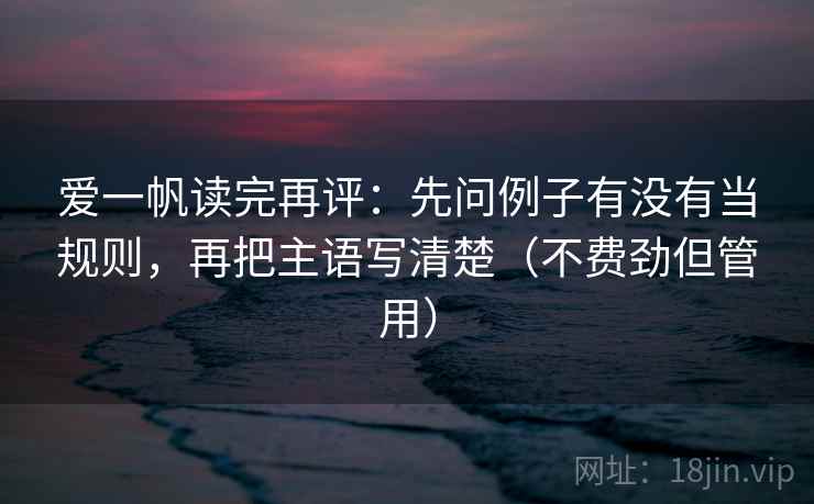 爱一帆读完再评：先问例子有没有当规则，再把主语写清楚（不费劲但管用）