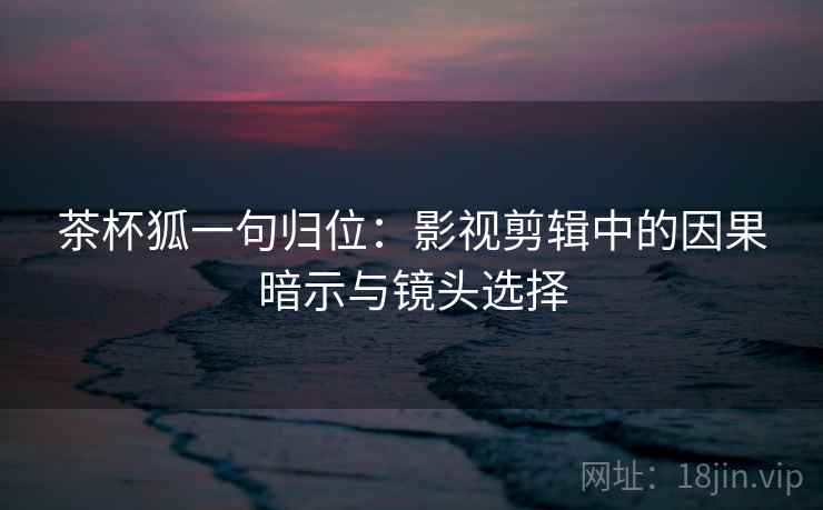 茶杯狐一句归位：影视剪辑中的因果暗示与镜头选择