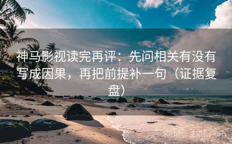 神马影视读完再评：先问相关有没有写成因果，再把前提补一句（证据复盘）