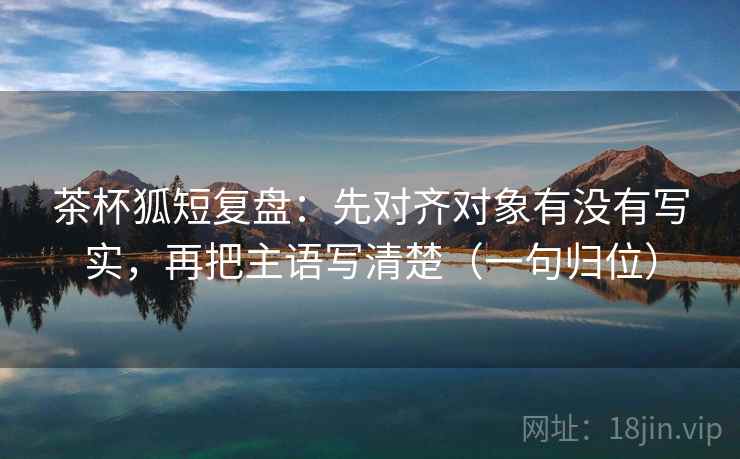 茶杯狐短复盘：先对齐对象有没有写实，再把主语写清楚（一句归位）