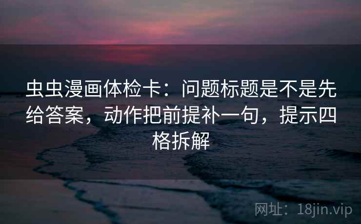 虫虫漫画体检卡：问题标题是不是先给答案，动作把前提补一句，提示四格拆解