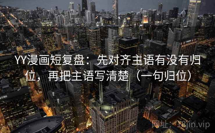 YY漫画短复盘：先对齐主语有没有归位，再把主语写清楚（一句归位）