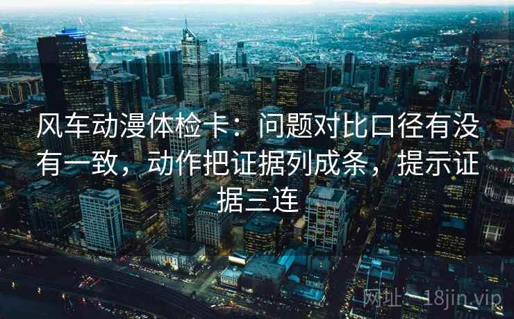 风车动漫体检卡：问题对比口径有没有一致，动作把证据列成条，提示证据三连