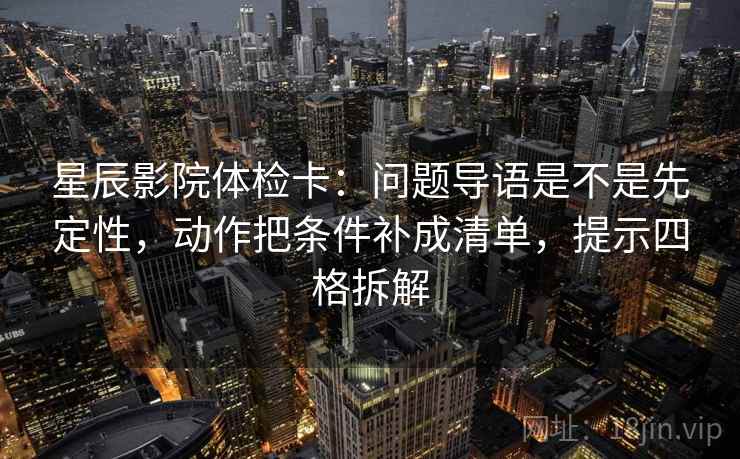 星辰影院体检卡：问题导语是不是先定性，动作把条件补成清单，提示四格拆解