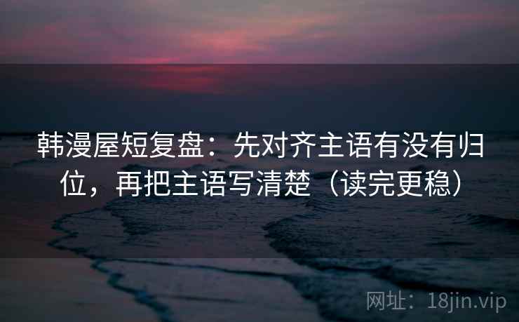 韩漫屋短复盘：先对齐主语有没有归位，再把主语写清楚（读完更稳）