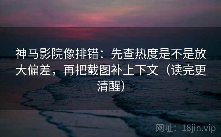神马影院像排错：先查热度是不是放大偏差，再把截图补上下文（读完更清醒）