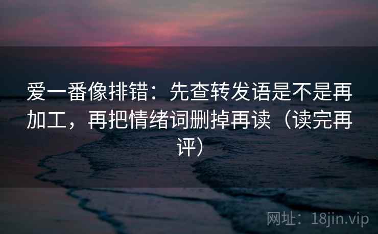 爱一番像排错：先查转发语是不是再加工，再把情绪词删掉再读（读完再评）