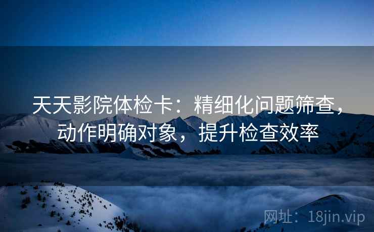 天天影院体检卡:精细化问题筛查,动作明确对象,提升检查效率 天天影院体检卡:精细化问题筛查,动作明确对象,提升检查效率