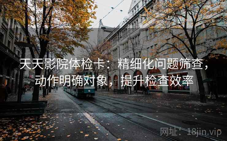 天天影院体检卡:精细化问题筛查,动作明确对象,提升检查效率 天天影院体检卡:精细化问题筛查,动作明确对象,提升检查效率