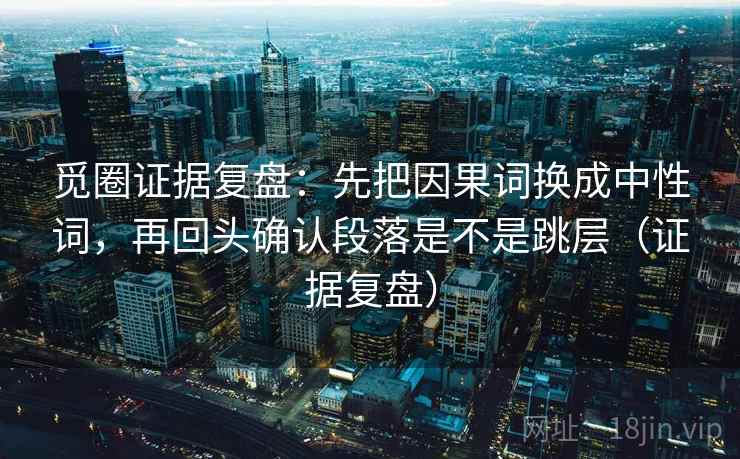 觅圈证据复盘:先把因果词换成中性词,再回头确认段落是不是跳层(证据复盘) 觅圈证据复盘:先把因果词换成中性词,再回头确认段落是不是跳层(证据复盘)