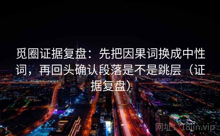 觅圈证据复盘:先把因果词换成中性词,再回头确认段落是不是跳层(证据复盘) 觅圈证据复盘:先把因果词换成中性词,再回头确认段落是不是跳层(证据复盘)