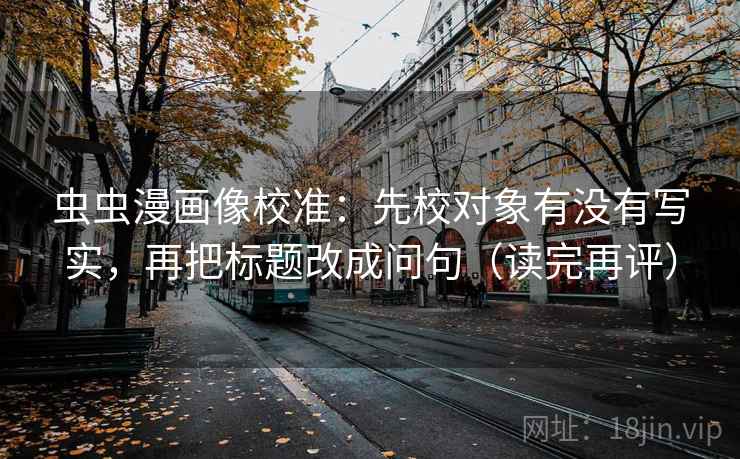 虫虫漫画像校准：先校对象有没有写实，再把标题改成问句（读完再评）