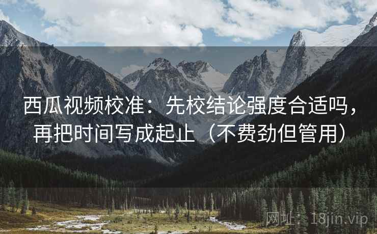 西瓜视频校准：先校结论强度合适吗，再把时间写成起止（不费劲但管用）