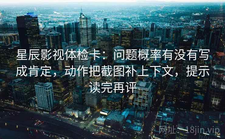 星辰影视体检卡:问题概率有没有写成肯定,动作把截图补上下文,提示读完再评 星辰影视体检卡:问题概率有没有写成肯定,动作把截图补上下文,提示读完再评