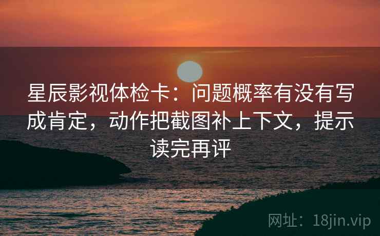 星辰影视体检卡:问题概率有没有写成肯定,动作把截图补上下文,提示读完再评 星辰影视体检卡:问题概率有没有写成肯定,动作把截图补上下文,提示读完再评