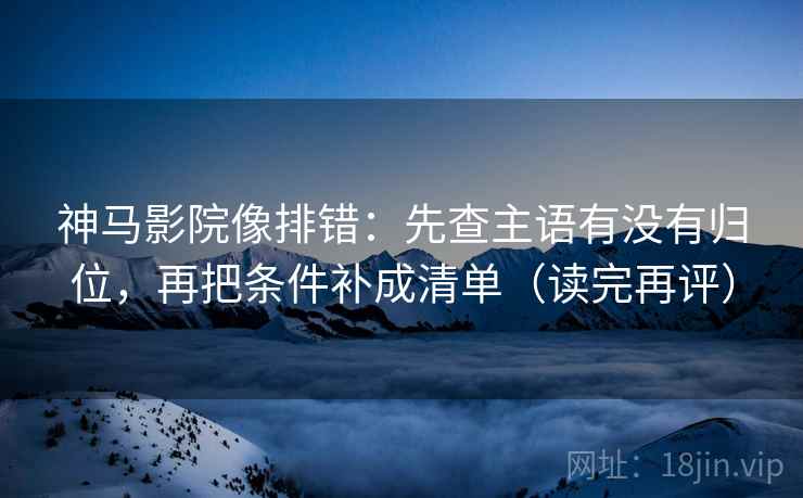 神马影院像排错：先查主语有没有归位，再把条件补成清单（读完再评）