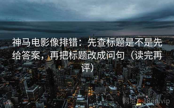 神马电影像排错:先查标题是不是先给答案,再把标题改成问句(读完再评) 神马电影像排错:先查标题是不是先给答案,再把标题改成问句(读完再评)