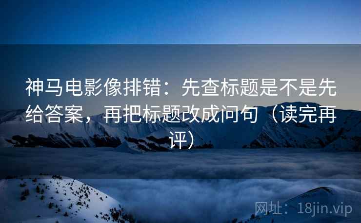 神马电影像排错:先查标题是不是先给答案,再把标题改成问句(读完再评) 神马电影像排错:先查标题是不是先给答案,再把标题改成问句(读完再评)