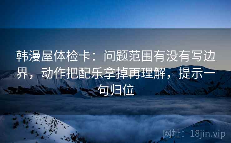 韩漫屋体检卡:问题范围有没有写边界,动作把配乐拿掉再理解,提示一句归位 韩漫屋体检卡:问题范围有没有写边界,动作把配乐拿掉再理解,提示一句归位