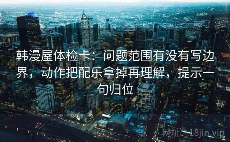 韩漫屋体检卡:问题范围有没有写边界,动作把配乐拿掉再理解,提示一句归位 韩漫屋体检卡:问题范围有没有写边界,动作把配乐拿掉再理解,提示一句归位