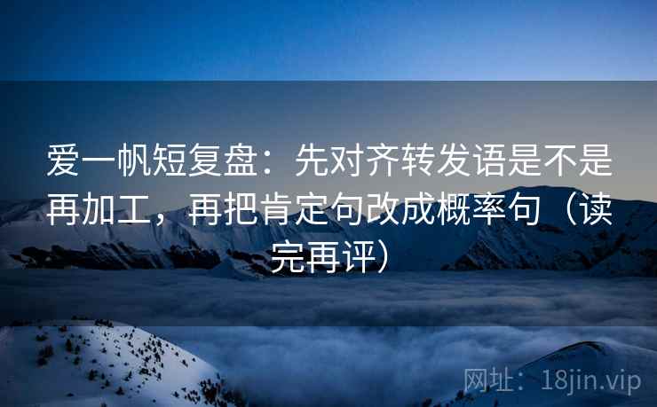 爱一帆短复盘:先对齐转发语是不是再加工,再把肯定句改成概率句(读完再评) 爱一帆短复盘:先对齐转发语是不是再加工,再把肯定句改成概率句(读完再评)