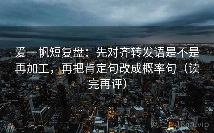 爱一帆短复盘:先对齐转发语是不是再加工,再把肯定句改成概率句(读完再评) 爱一帆短复盘:先对齐转发语是不是再加工,再把肯定句改成概率句(读完再评)