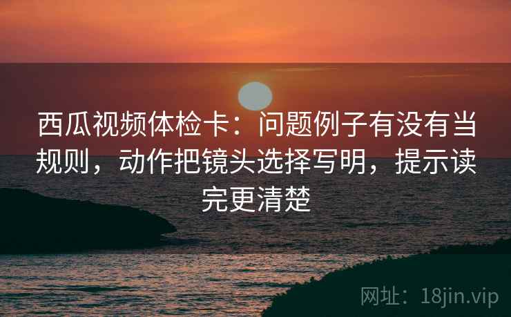 西瓜视频体检卡:问题例子有没有当规则,动作把镜头选择写明,提示读完更清楚 西瓜视频体检卡:问题例子有没有当规则,动作把镜头选择写明,提示读完更清楚