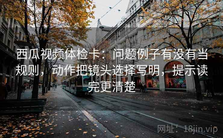 西瓜视频体检卡:问题例子有没有当规则,动作把镜头选择写明,提示读完更清楚 西瓜视频体检卡:问题例子有没有当规则,动作把镜头选择写明,提示读完更清楚
