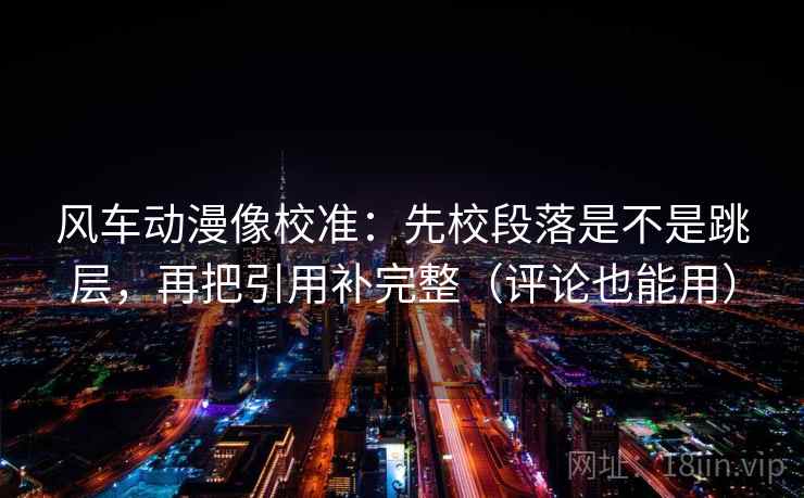 风车动漫像校准:先校段落是不是跳层,再把引用补完整(评论也能用) 风车动漫像校准:先校段落是不是跳层,再把引用补完整(评论也能用)