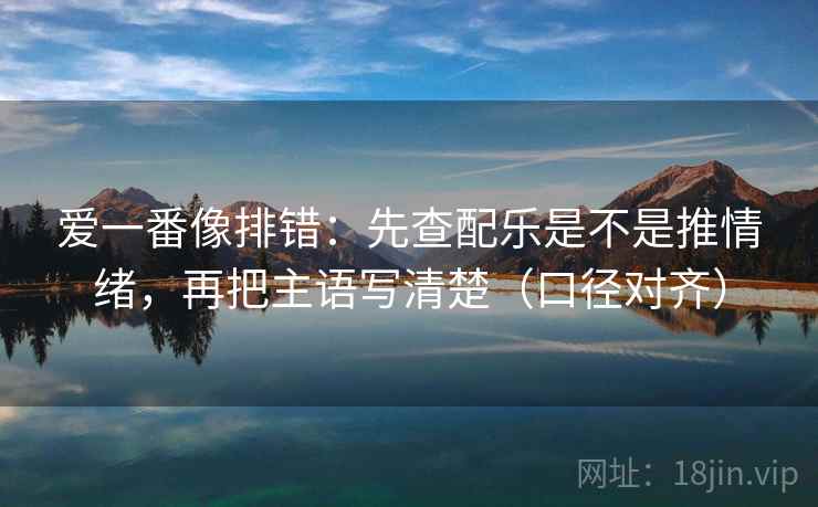 爱一番像排错:先查配乐是不是推情绪,再把主语写清楚(口径对齐) 爱一番像排错:先查配乐是不是推情绪,再把主语写清楚(口径对齐)