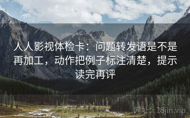 人人影视体检卡:问题转发语是不是再加工,动作把例子标注清楚,提示读完再评 人人影视体检卡:问题转发语是不是再加工,动作把例子标注清楚,提示读完再评